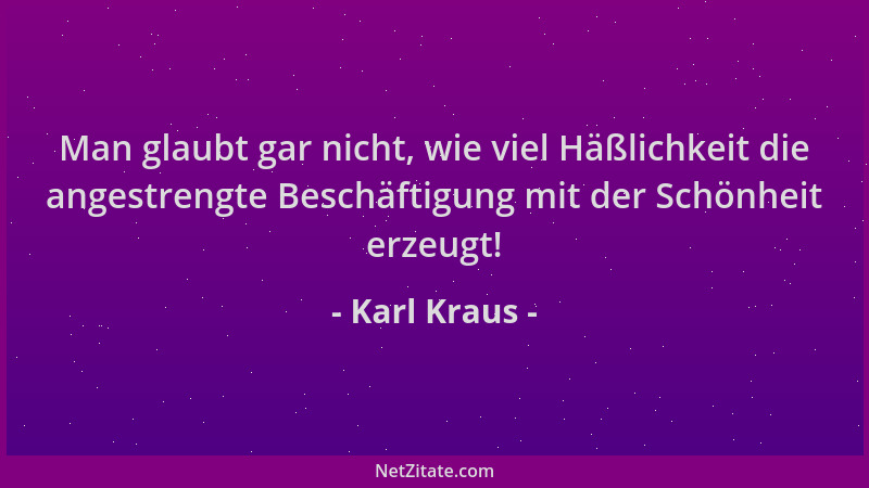 Karl Kraus - Man glaubt gar nicht, wie viel Häßlichkeit die angestrengte Beschäftigung mit der Schönheit erzeugt!...