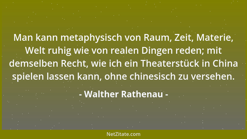 Walther Rathenau - Man kann metaphysisch von Raum, Zeit, Materie, Welt ruhig wie von realen Dingen reden; mit demselben Rec...