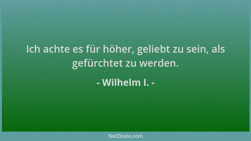 Wilhelm I. - Ich achte es für höher, geliebt zu sein, als gefürchtet zu werden....
