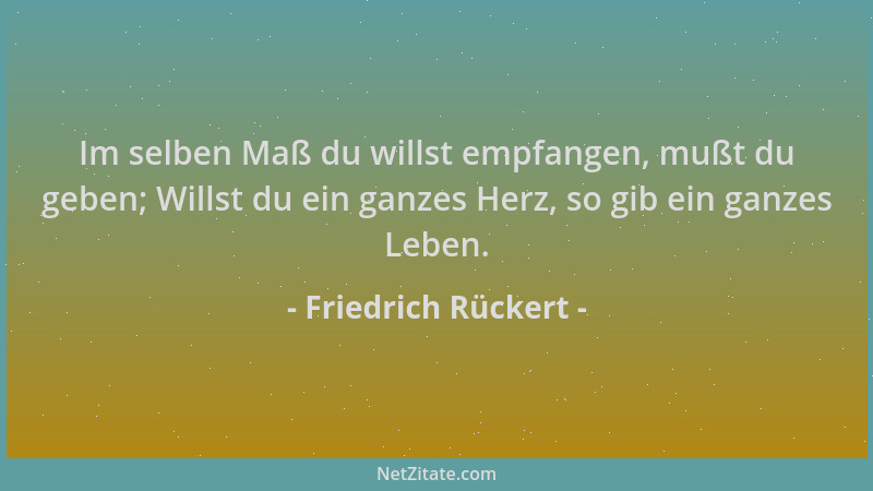 Friedrich Rückert - Im selben Maß du willst empfangen, mußt du geben; Willst du ein ganzes Herz, so gib ein ganzes Leben....