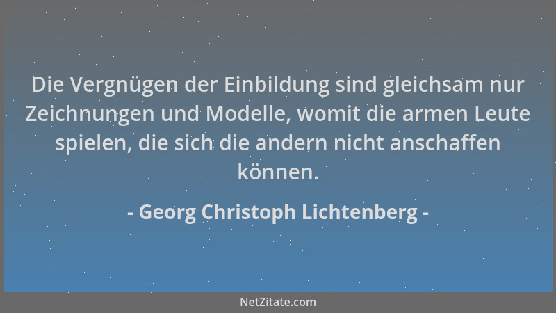 Georg Christoph Lichtenberg - Die Vergnügen der Einbildung sind gleichsam nur Zeichnungen und Modelle, womit die armen Leut...