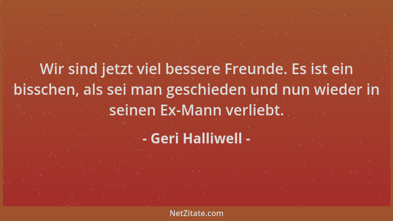 Geri Halliwell - Wir sind jetzt viel bessere Freunde. Es ist ein bisschen, als sei man geschieden und nun wieder in seinen...