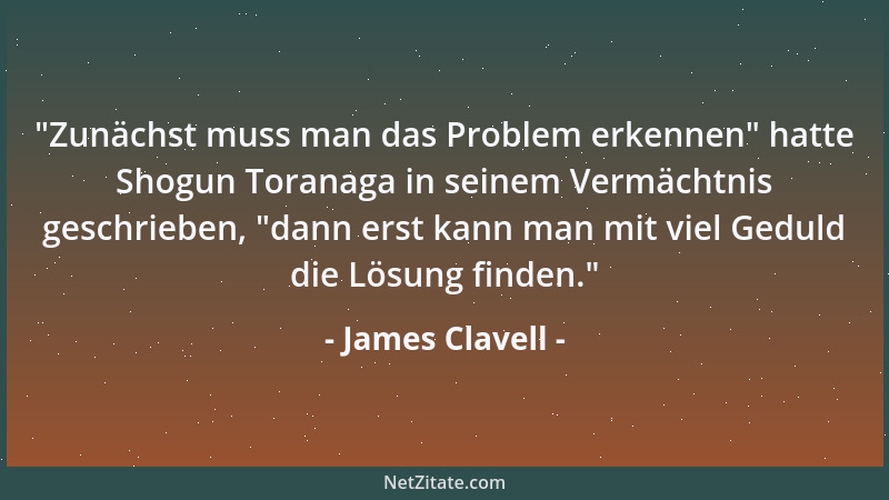 James Clavell -  "Zunächst muss man das Problem erkennen " hatte Shogun Toranaga in seinem Vermächtnis geschrieben,  "dann ers...