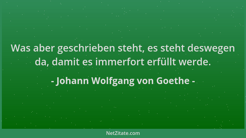 Johann Wolfgang von Goethe - Was aber geschrieben steht, es steht deswegen da, damit es immerfort erfüllt werde....