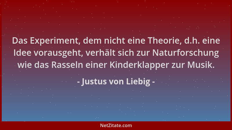 Justus von Liebig - Das Experiment, dem nicht eine Theorie, d.h. eine Idee vorausgeht, verhält sich zur Naturforschung wie...