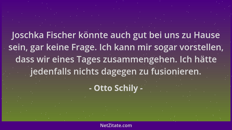 Otto Schily - Joschka Fischer könnte auch gut bei uns zu Hause sein, gar keine Frage. Ich kann mir sogar vorstellen, dass w...