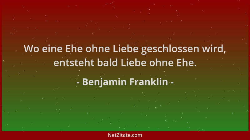 Benjamin Franklin - Wo eine Ehe ohne Liebe geschlossen wird, entsteht bald Liebe ohne Ehe....