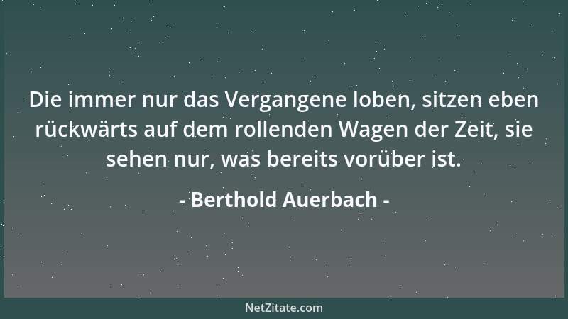 Berthold Auerbach - Die immer nur das Vergangene loben, sitzen eben rückwärts auf dem rollenden Wagen der Zeit, sie sehen n...