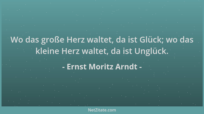 Ernst Moritz Arndt - Wo das große Herz waltet, da ist Glück; wo das kleine Herz waltet, da ist Unglück....