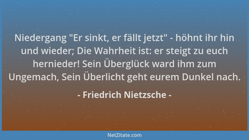 Friedrich Nietzsche - Niedergang  "Er sinkt, er fällt jetzt " - höhnt ihr hin und wieder; Die Wahrheit ist: er steigt zu euch...
