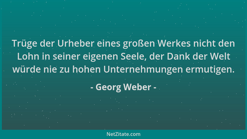 Georg Weber - Trüge der Urheber eines großen Werkes nicht den Lohn in seiner eigenen Seele, der Dank der Welt würde nie zu...