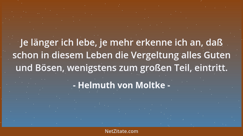 Helmuth von Moltke - Je länger ich lebe, je mehr erkenne ich an, daß schon in diesem Leben die Vergeltung alles Guten und B...
