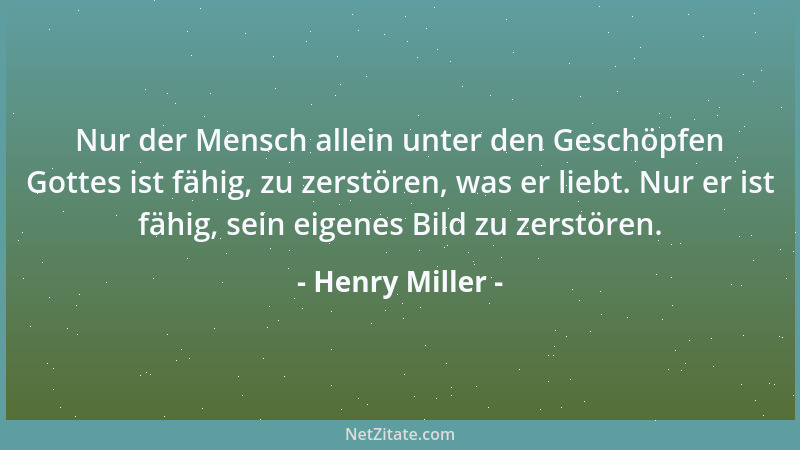 Henry Miller - Nur der Mensch allein unter den Geschöpfen Gottes ist fähig, zu zerstören, was er liebt. Nur er ist fähig, s...
