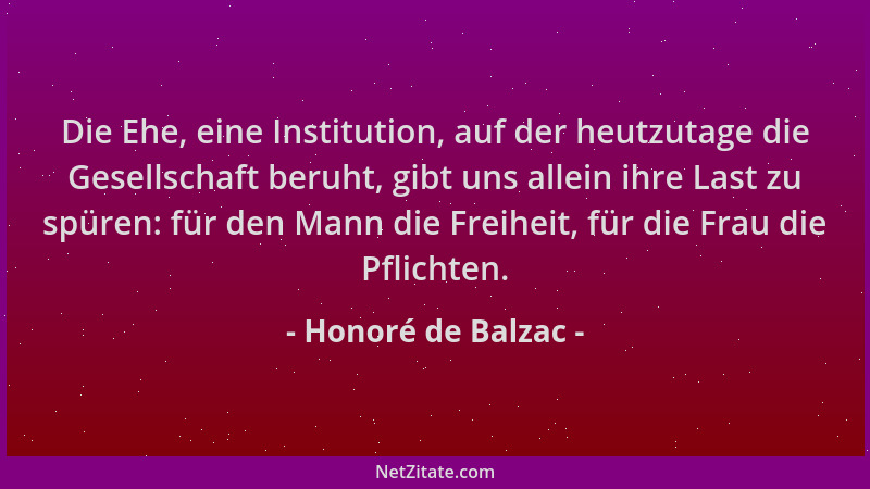 Honoré de Balzac - Die Ehe, eine Institution, auf der heutzutage die Gesellschaft beruht, gibt uns allein ihre Last zu spür...