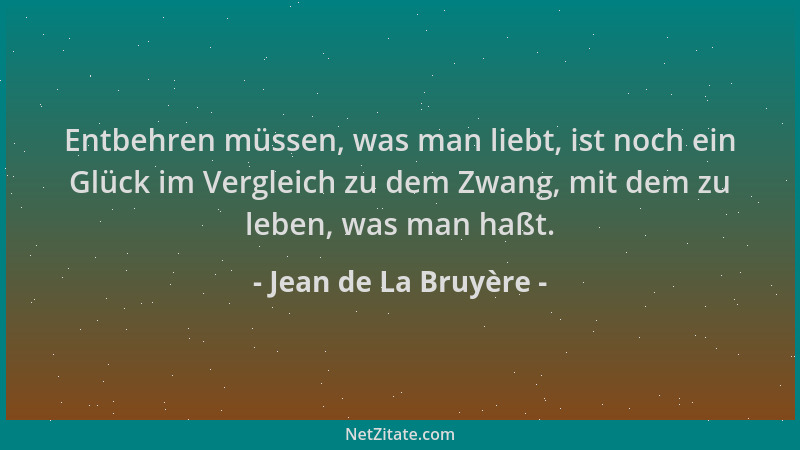 Jean de La Bruyère - Entbehren müssen, was man liebt, ist noch ein Glück im Vergleich zu dem Zwang, mit dem zu leben, was m...