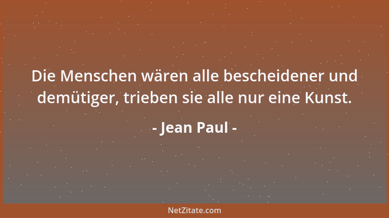 Jean Paul - Die Menschen wären alle bescheidener und demütiger, trieben sie alle nur eine Kunst....