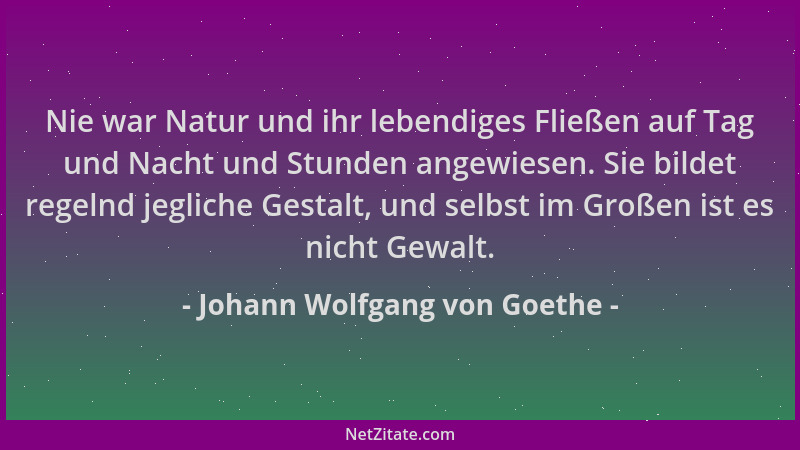 Johann Wolfgang von Goethe - Nie war Natur und ihr lebendiges Fließen auf Tag und Nacht und Stunden angewiesen. Sie bildet...