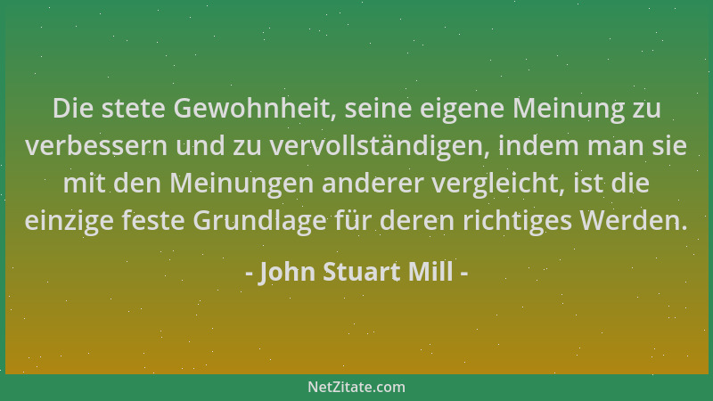 John Stuart Mill - Die stete Gewohnheit, seine eigene Meinung zu verbessern und zu vervollständigen, indem man sie mit den...