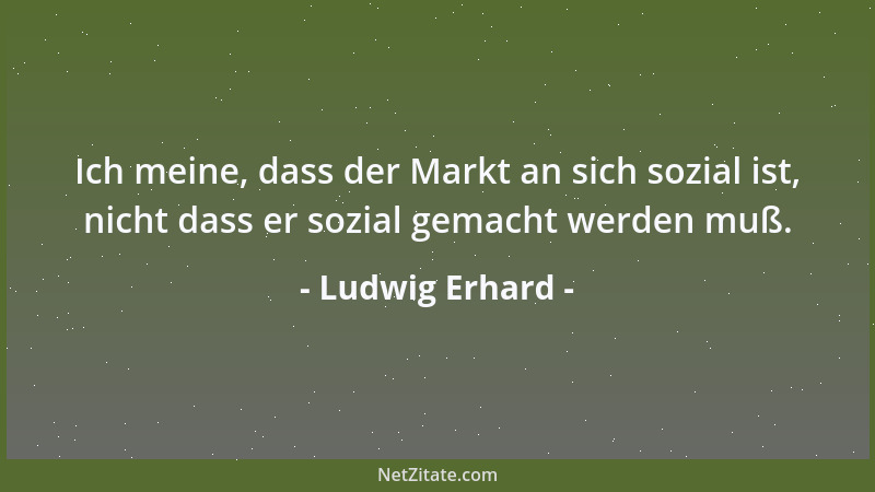 Ludwig Erhard - Ich meine, dass der Markt an sich sozial ist, nicht dass er sozial gemacht werden muß....