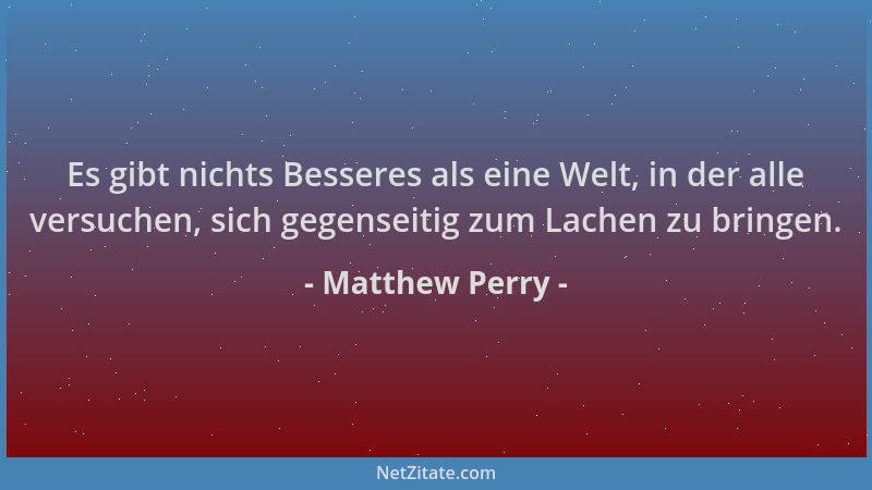 Matthew Perry - Es gibt nichts Besseres als eine Welt, in der alle versuchen, sich gegenseitig zum Lachen zu bringen....