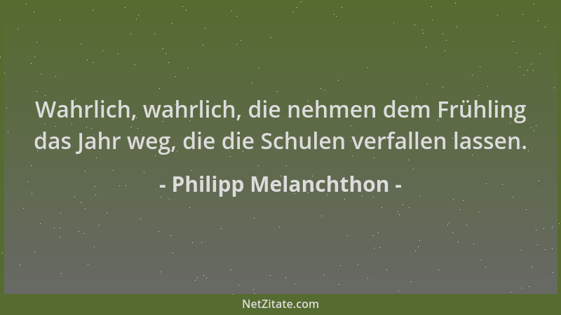 Philipp Melanchthon - Wahrlich, wahrlich, die nehmen dem Frühling das Jahr weg, die die Schulen verfallen lassen....