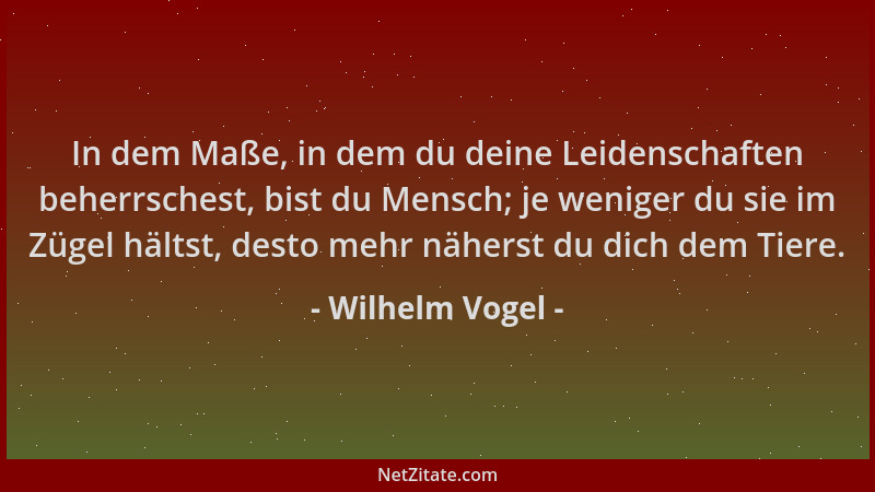 Wilhelm Vogel - In dem Maße, in dem du deine Leidenschaften beherrschest, bist du Mensch; je weniger du sie im Zügel hältst...