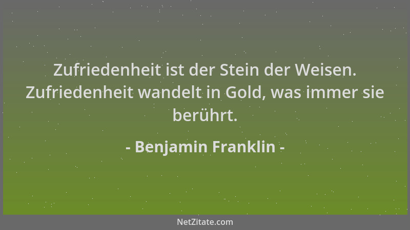Benjamin Franklin - Zufriedenheit ist der Stein der Weisen. Zufriedenheit wandelt in Gold, was immer sie berührt....