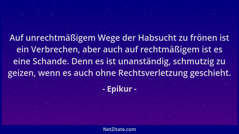 Epikur - Auf unrechtmäßigem Wege der Habsucht zu frönen ist ein Verbrechen, aber auch auf rechtmäßigem ist es eine Schande....