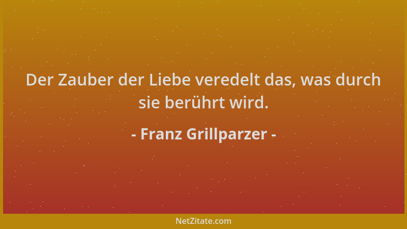 Franz Grillparzer - Der Zauber der Liebe veredelt das, was durch sie berührt wird....