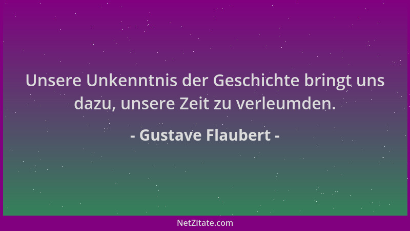 Gustave Flaubert - Unsere Unkenntnis der Geschichte bringt uns dazu, unsere Zeit zu verleumden....