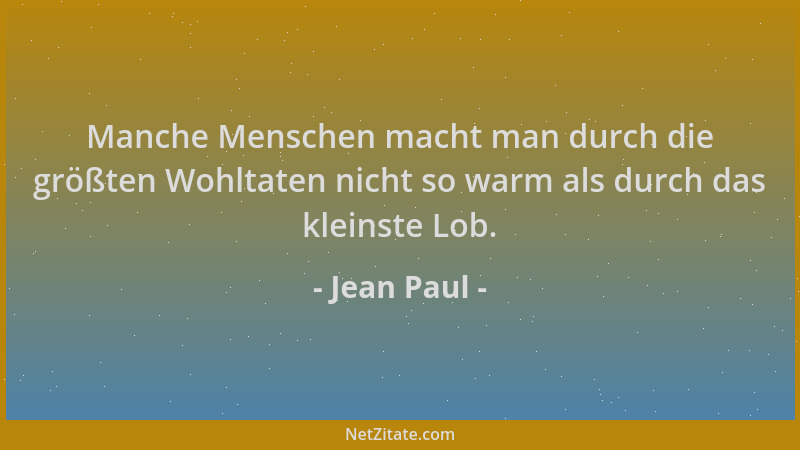 Jean Paul - Manche Menschen macht man durch die größten Wohltaten nicht so warm als durch das kleinste Lob....