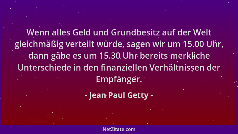 Jean Paul Getty - Wenn alles Geld und Grundbesitz auf der Welt gleichmäßig verteilt würde, sagen wir um 15.00 Uhr, dann gäb...