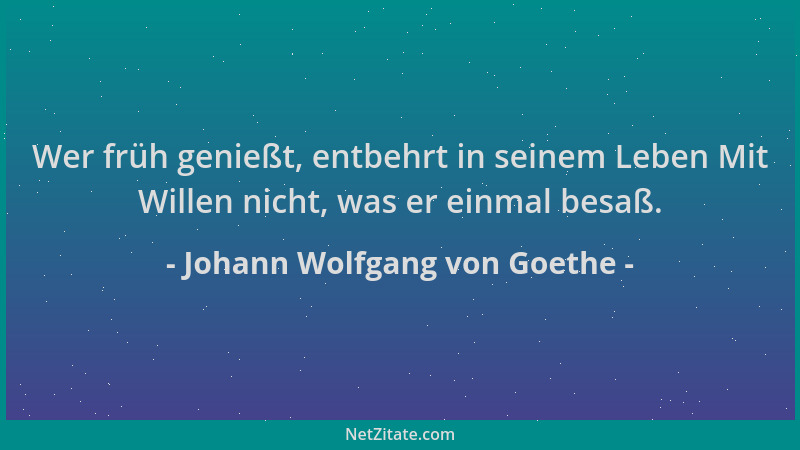 Johann Wolfgang von Goethe - Wer früh genießt, entbehrt in seinem Leben Mit Willen nicht, was er einmal besaß....