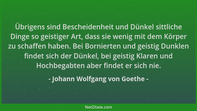 Johann Wolfgang von Goethe - Übrigens sind Bescheidenheit und Dünkel sittliche Dinge so geistiger Art, dass sie wenig mit d...