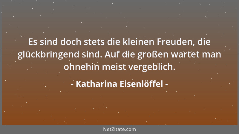 Katharina Eisenlöffel - Es sind doch stets die kleinen Freuden, die glückbringend sind. Auf die großen wartet man ohnehin m...