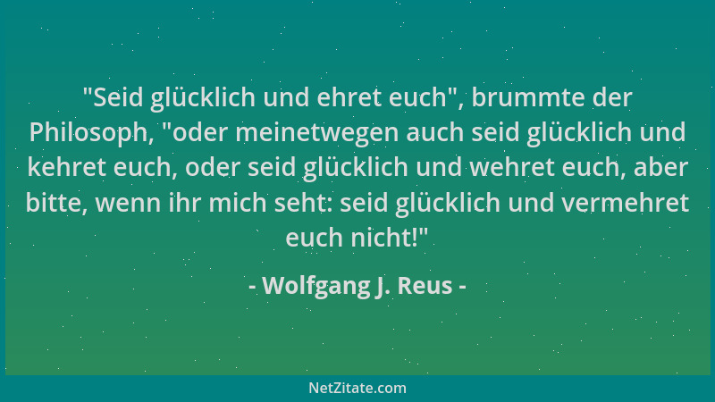 Wolfgang J. Reus -  "Seid glücklich und ehret euch ", brummte der Philosoph,  "oder meinetwegen auch seid glücklich und kehret...
