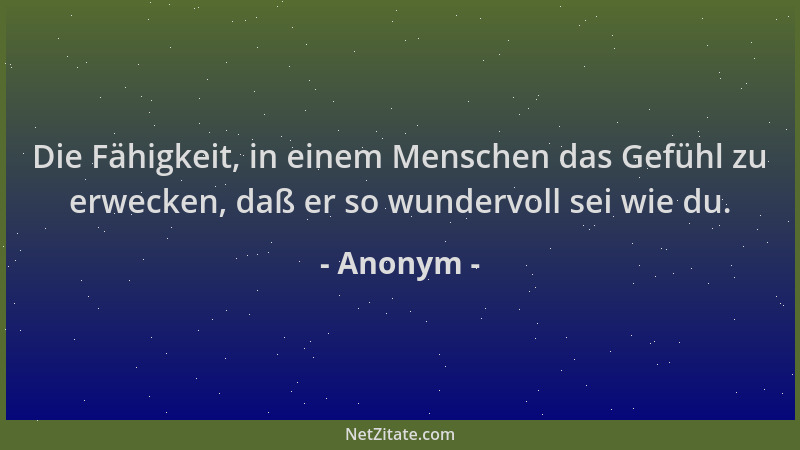 Anonym - Die Fähigkeit, in einem Menschen das Gefühl zu erwecken, daß er so wundervoll sei wie du....