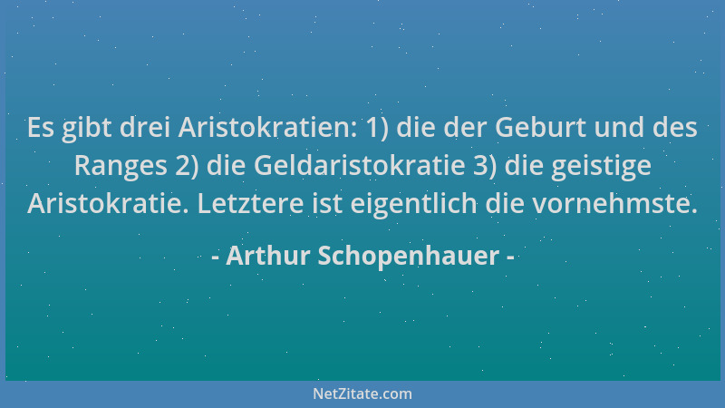 Arthur Schopenhauer - Es gibt drei Aristokratien: 1) die der Geburt und des Ranges 2) die Geldaristokratie 3) die geistige...