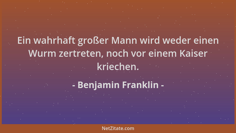 Benjamin Franklin - Ein wahrhaft großer Mann wird weder einen Wurm zertreten, noch vor einem Kaiser kriechen....