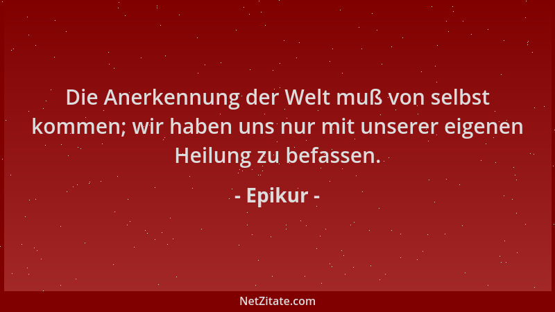 Epikur - Die Anerkennung der Welt muß von selbst kommen; wir haben uns nur mit unserer eigenen Heilung zu befassen....