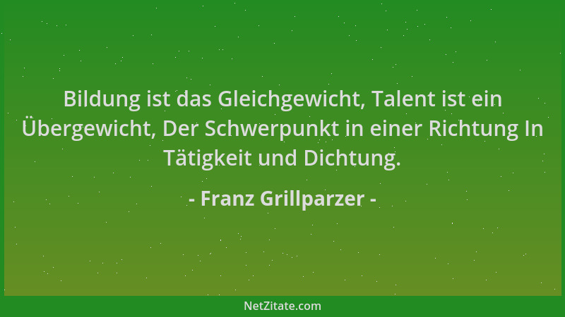 Franz Grillparzer - Bildung ist das Gleichgewicht, Talent ist ein Übergewicht, Der Schwerpunkt in einer Richtung In Tätigke...