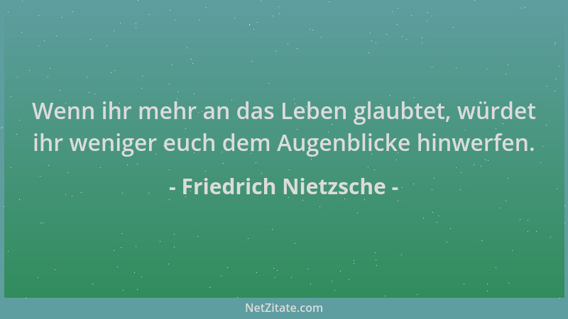 Friedrich Nietzsche - Wenn ihr mehr an das Leben glaubtet, würdet ihr weniger euch dem Augenblicke hinwerfen....