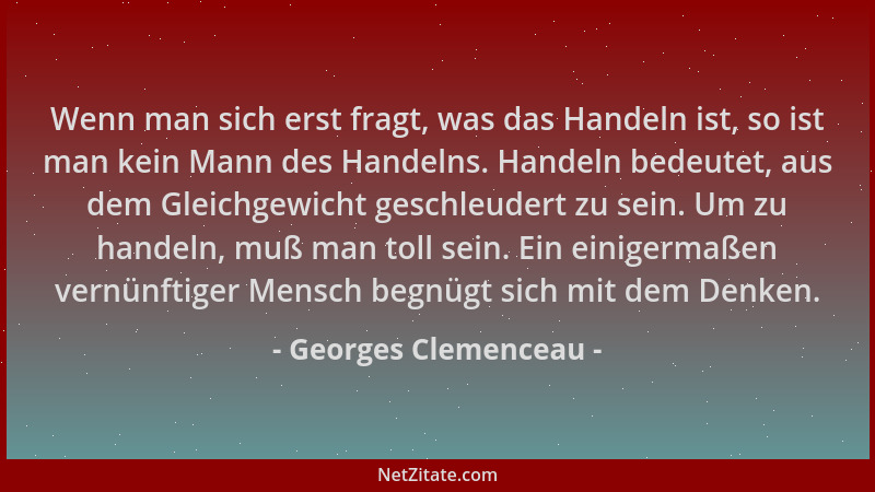 Georges Clemenceau - Wenn man sich erst fragt, was das Handeln ist, so ist man kein Mann des Handelns. Handeln bedeutet, au...