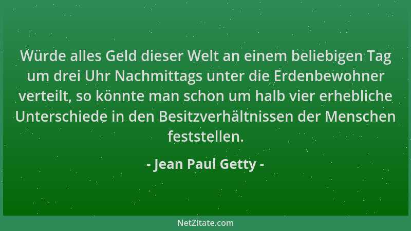 Jean Paul Getty - Würde alles Geld dieser Welt an einem beliebigen Tag um drei Uhr Nachmittags unter die Erdenbewohner vert...
