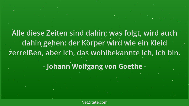 Johann Wolfgang von Goethe - Alle diese Zeiten sind dahin; was folgt, wird auch dahin gehen: der Körper wird wie ein Kleid...
