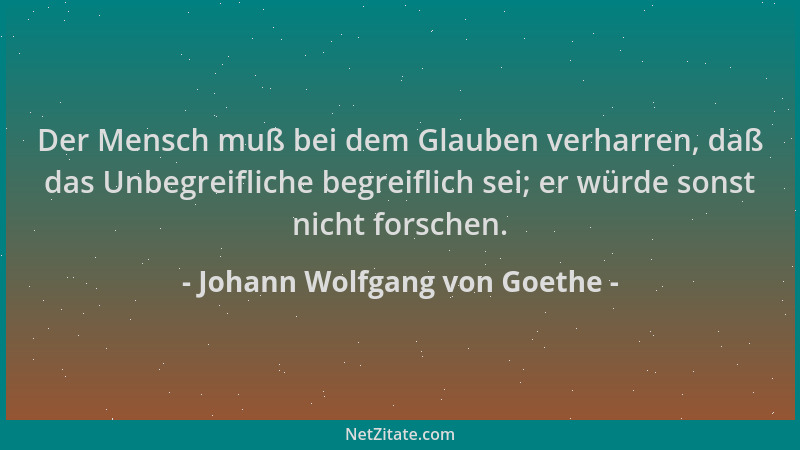 Johann Wolfgang von Goethe - Der Mensch muß bei dem Glauben verharren, daß das Unbegreifliche begreiflich sei; er würde son...