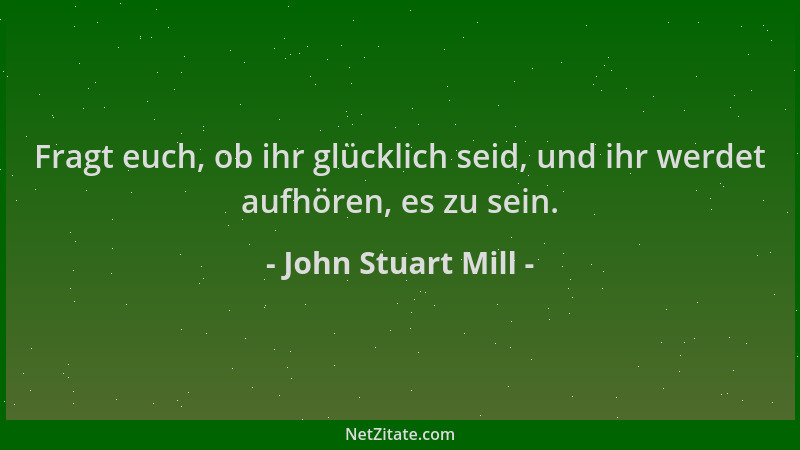 John Stuart Mill - Fragt euch, ob ihr glücklich seid, und ihr werdet aufhören, es zu sein....