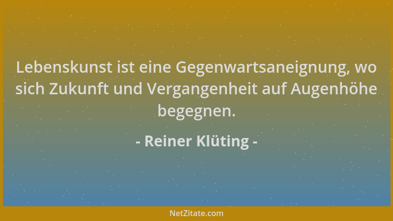 Reiner Klüting - Lebenskunst ist eine Gegenwartsaneignung, wo sich Zukunft und Vergangenheit auf Augenhöhe begegnen....
