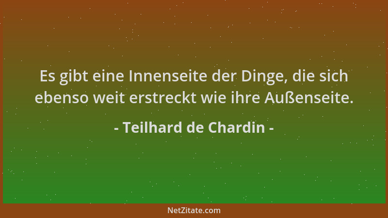 Teilhard de Chardin - Es gibt eine Innenseite der Dinge, die sich ebenso weit erstreckt wie ihre Außenseite....