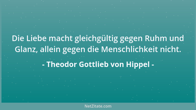 Theodor Gottlieb von Hippel - Die Liebe macht gleichgültig gegen Ruhm und Glanz, allein gegen die Menschlichkeit nicht....